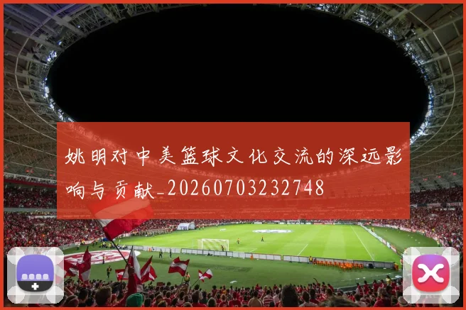姚明对中美篮球文化交流的深远影响与贡献_20260703232748