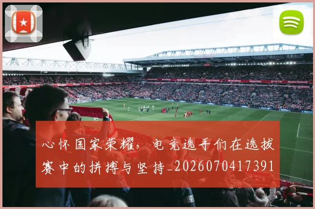 心怀国家荣耀,电竞选手们在选拔赛中的拼搏与坚持_20260704173919_20260722163047