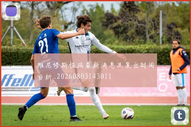 维尼修斯伤病最新消息及复出时间分析_20260803143011