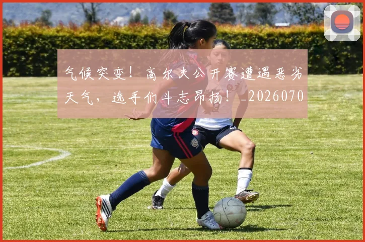 气候突变!高尔夫公开赛遭遇恶劣天气,选手们斗志昂扬!_20260707152913