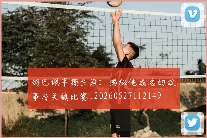 姆巴佩早期生涯：揭秘他成名的故事与关键比赛_20260527112149
