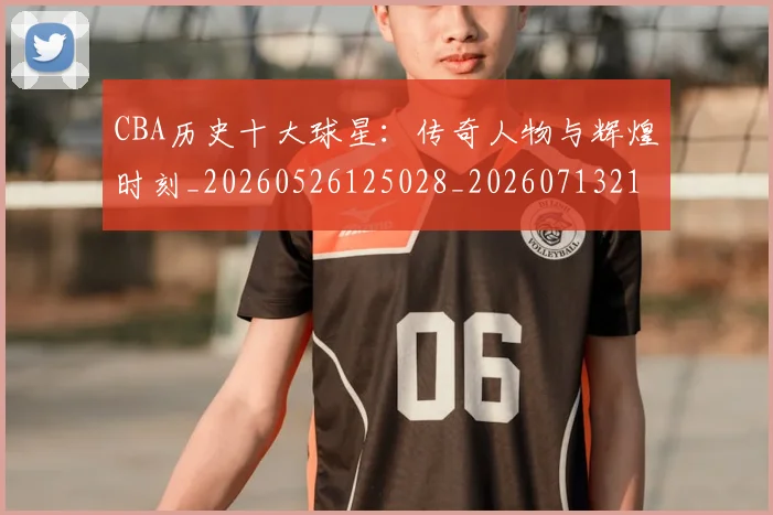 CBA历史十大球星：传奇人物与辉煌时刻_20260526125028_20260713214439