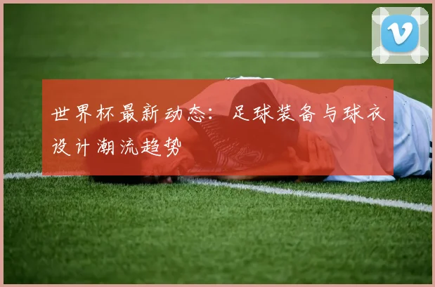 世界杯最新动态：足球装备与球衣设计潮流趋势