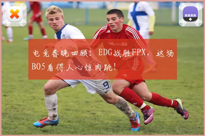 电竞春晚回顾：EDG战胜FPX，这场BO5看得人心惊肉跳！