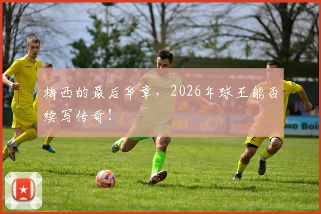 梅西的最后华章,2026年球王能否续写传奇!