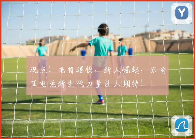 观点!老将退役,新人崛起,东南亚电竞新生代力量让人期待!