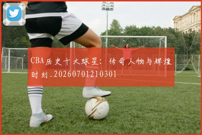 CBA历史十大球星：传奇人物与辉煌时刻_20260701210301