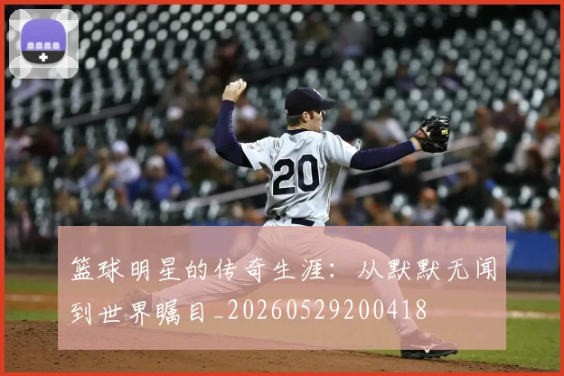 篮球明星的传奇生涯：从默默无闻到世界瞩目_20260529200418
