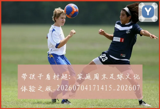 带孩子看村超:家庭周末足球文化体验之旅_20260704171415_20260722154754