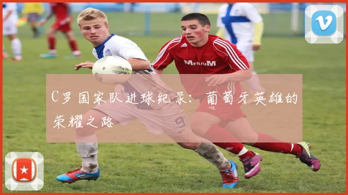 C罗国家队进球纪录:葡萄牙英雄的荣耀之路
