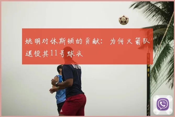 姚明对休斯顿的贡献：为何火箭队退役其11号球衣