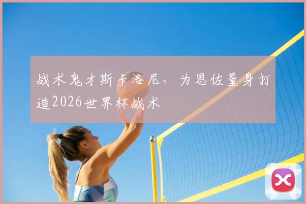 战术鬼才斯卡洛尼,为恩佐量身打造2026世界杯战术
