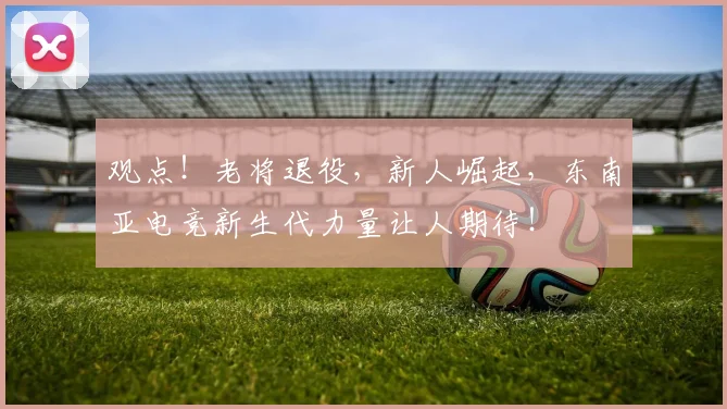 观点！老将退役，新人崛起，东南亚电竞新生代力量让人期待！