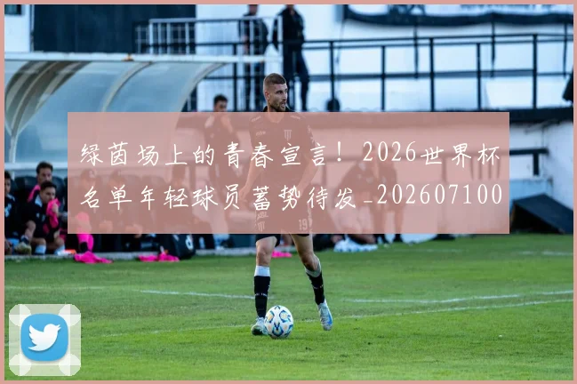 绿茵场上的青春宣言!2026世界杯名单年轻球员蓄势待发_20260710003735