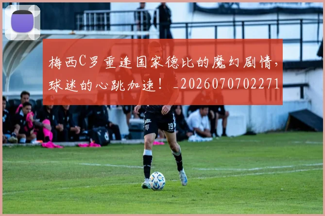 梅西C罗重逢国家德比的魔幻剧情,球迷的心跳加速!_20260707022712