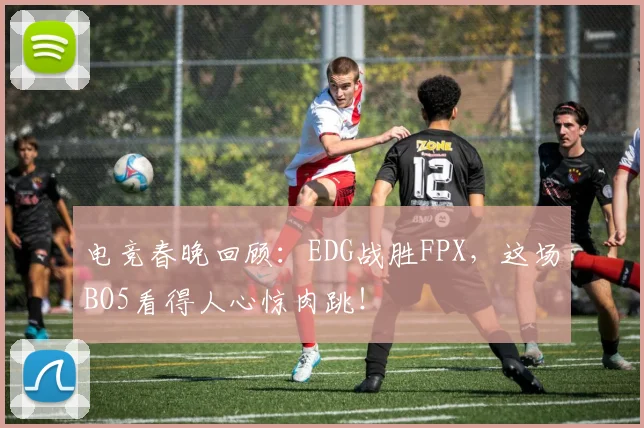 电竞春晚回顾:EDG战胜FPX,这场BO5看得人心惊肉跳!