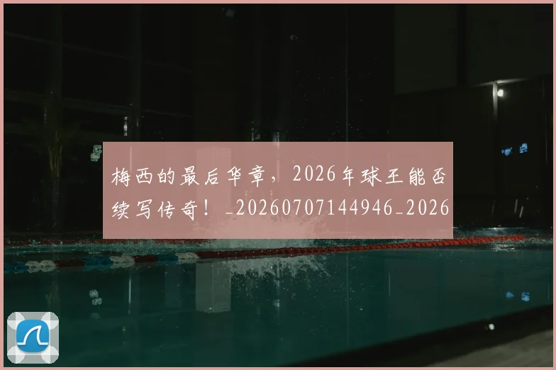梅西的最后华章,2026年球王能否续写传奇!_20260707144946_20260731182018