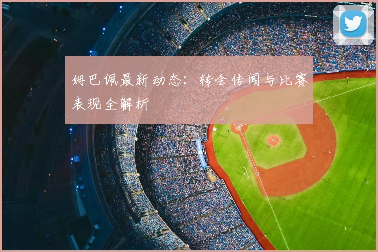 姆巴佩最新动态：转会传闻与比赛表现全解析