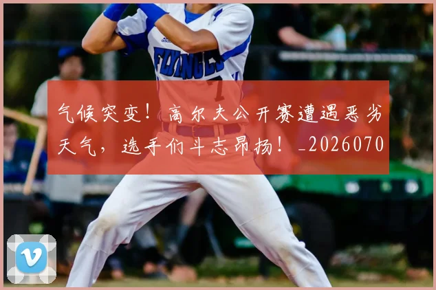 气候突变!高尔夫公开赛遭遇恶劣天气,选手们斗志昂扬!_20260707152913